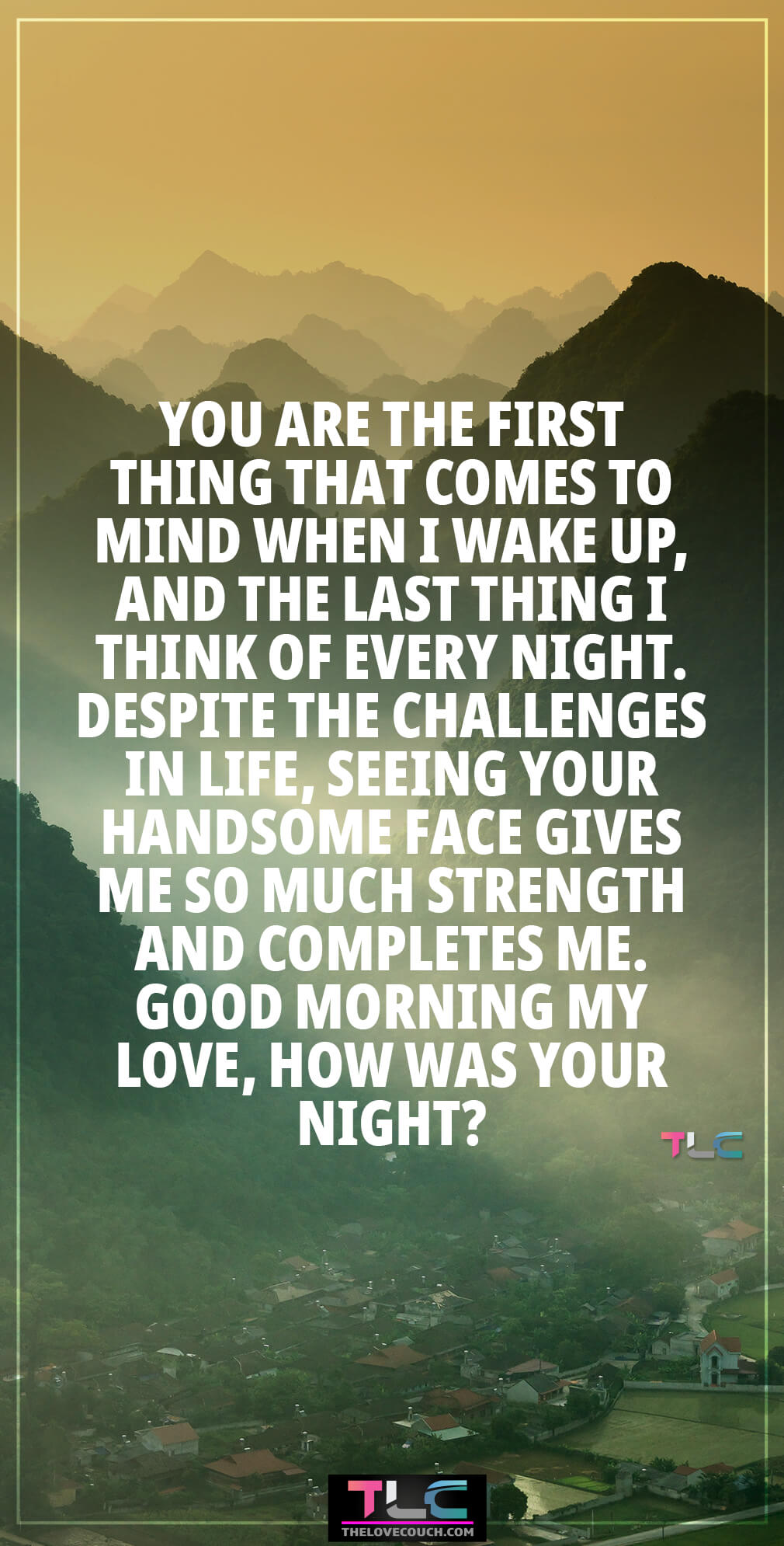 You are the first thing that comes to mind when I wake up, and the last thing I think of every night. Despite the challenges in life, seeing your handsome face gives me so much strength and completes me. Good morning my love, how was your night? You are the first thing that comes to mind when I wake up, and the last thing I think of every night. Despite the challenges in life, seeing your handsome face gives me so much strength and completes me. Good morning my love, how was your night?