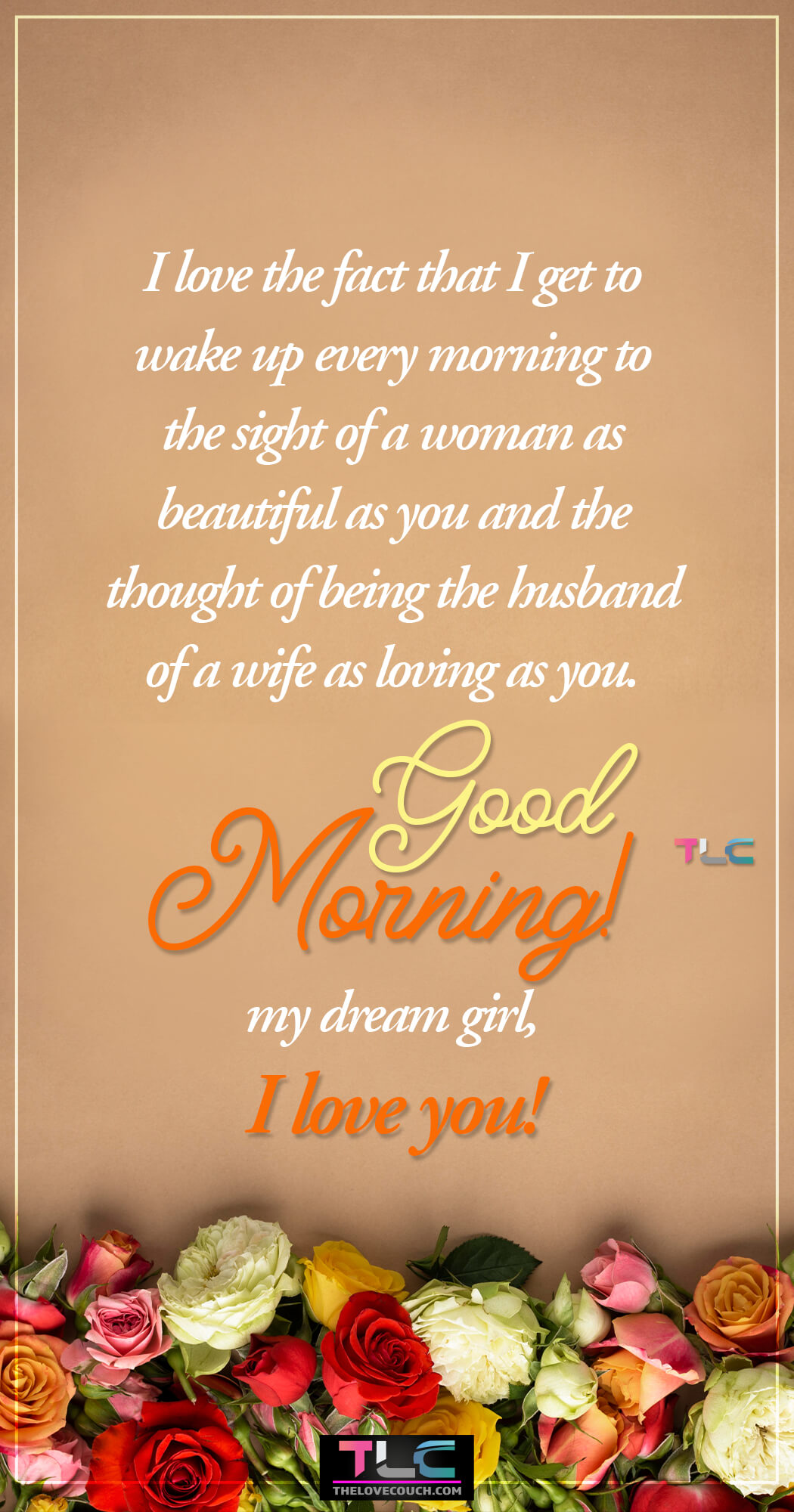 I love the fact that I get to wake up every morning to the sight of a woman as beautiful as you and the thought of being the husband of a wife as loving as you. Good morning my dream girl, I love you! I love the fact that I get to wake up every morning to the sight of a woman as beautiful as you and the thought of being the husband of a wife as loving as you. Good morning my dream girl, I love you!