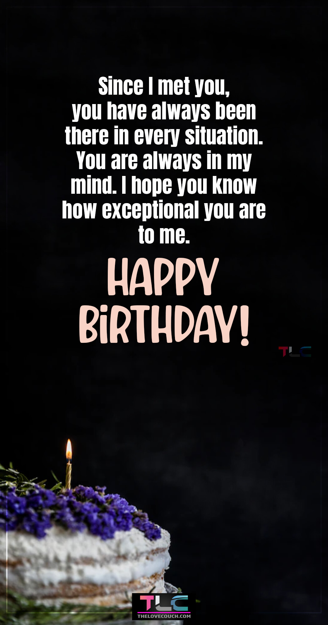 Since I met you, you have always been there in every situation. You are always in my mind. I hope you know how exceptional you are to me. Happy Birthday!