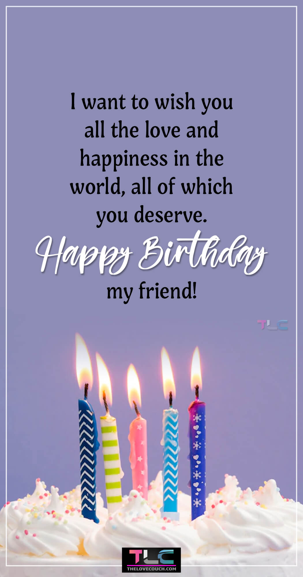 I want to wish you all the love and happiness in the world, all of which you deserve. Happy Birthday my friend!