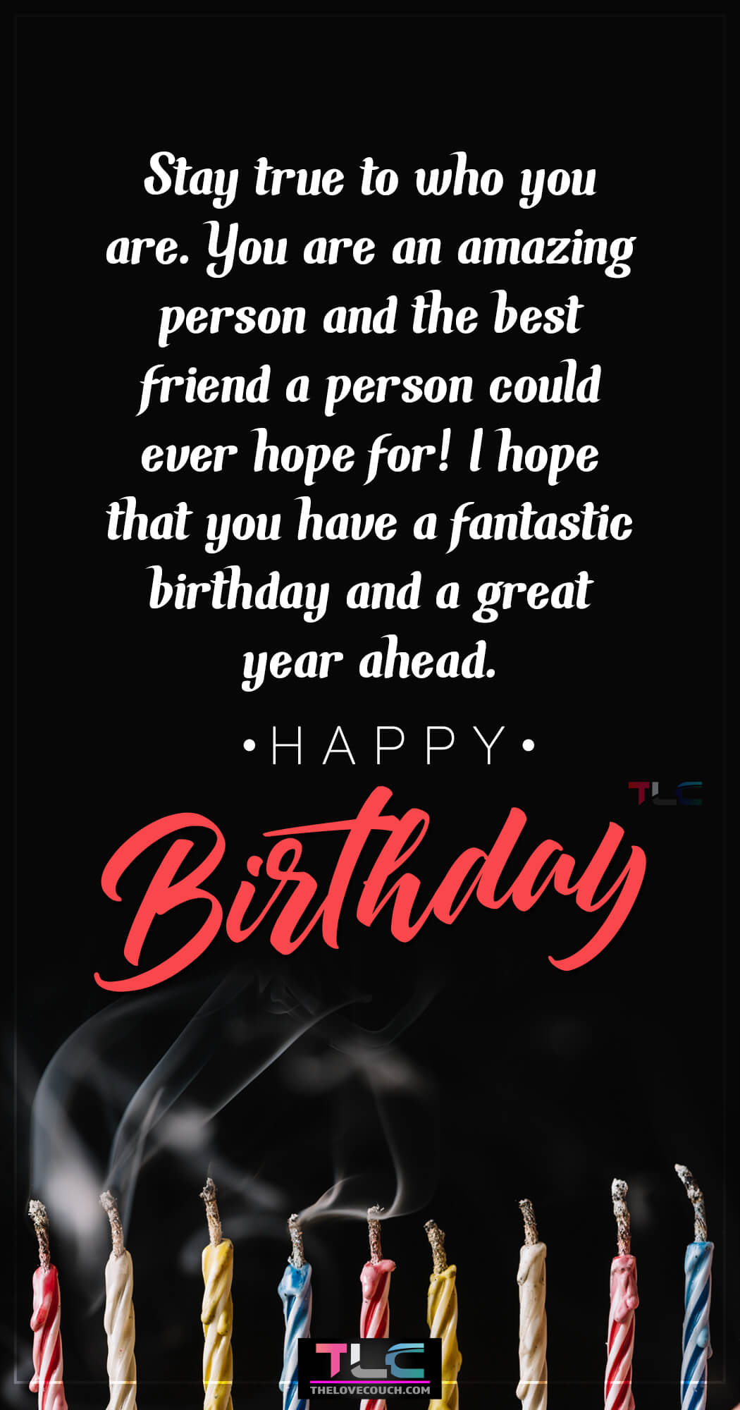 Stay true to who you are. You are an amazing person and the best friend a person could ever hope for! I hope that you have a fantastic birthday and a great year ahead.