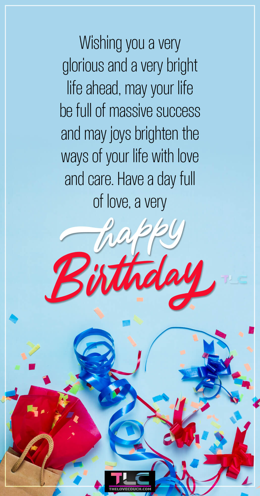 Wishing you a very glorious and a very bright life ahead, may your life be full of massive success and may joys brighten the ways of your life with love and care, a day full of love a very happy birthday.