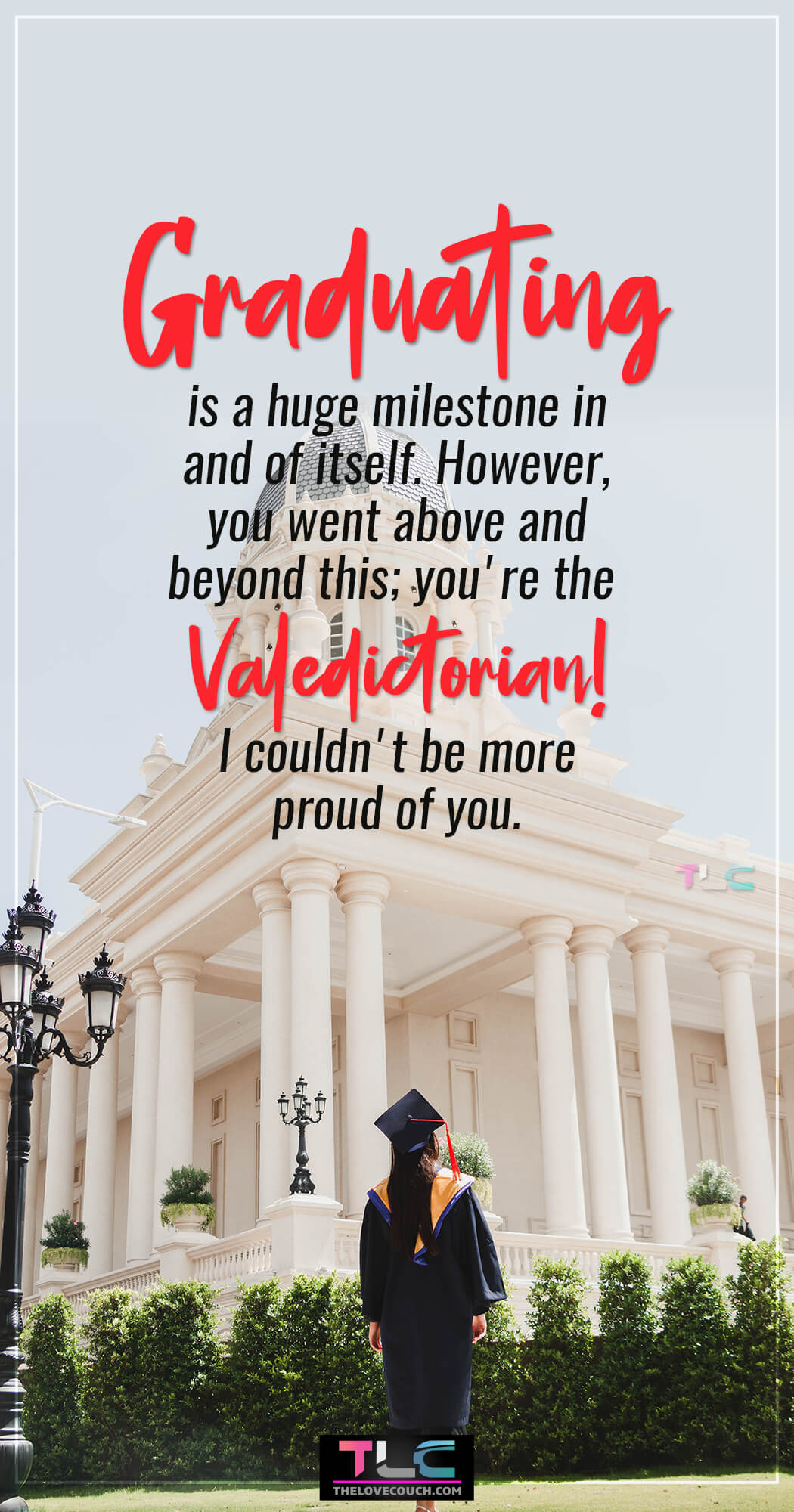 Graduation Messages - Graduating is a huge milestone in and of itself. However, you went above and beyond this; you're the valedictorian! I couldn't be more proud of you.