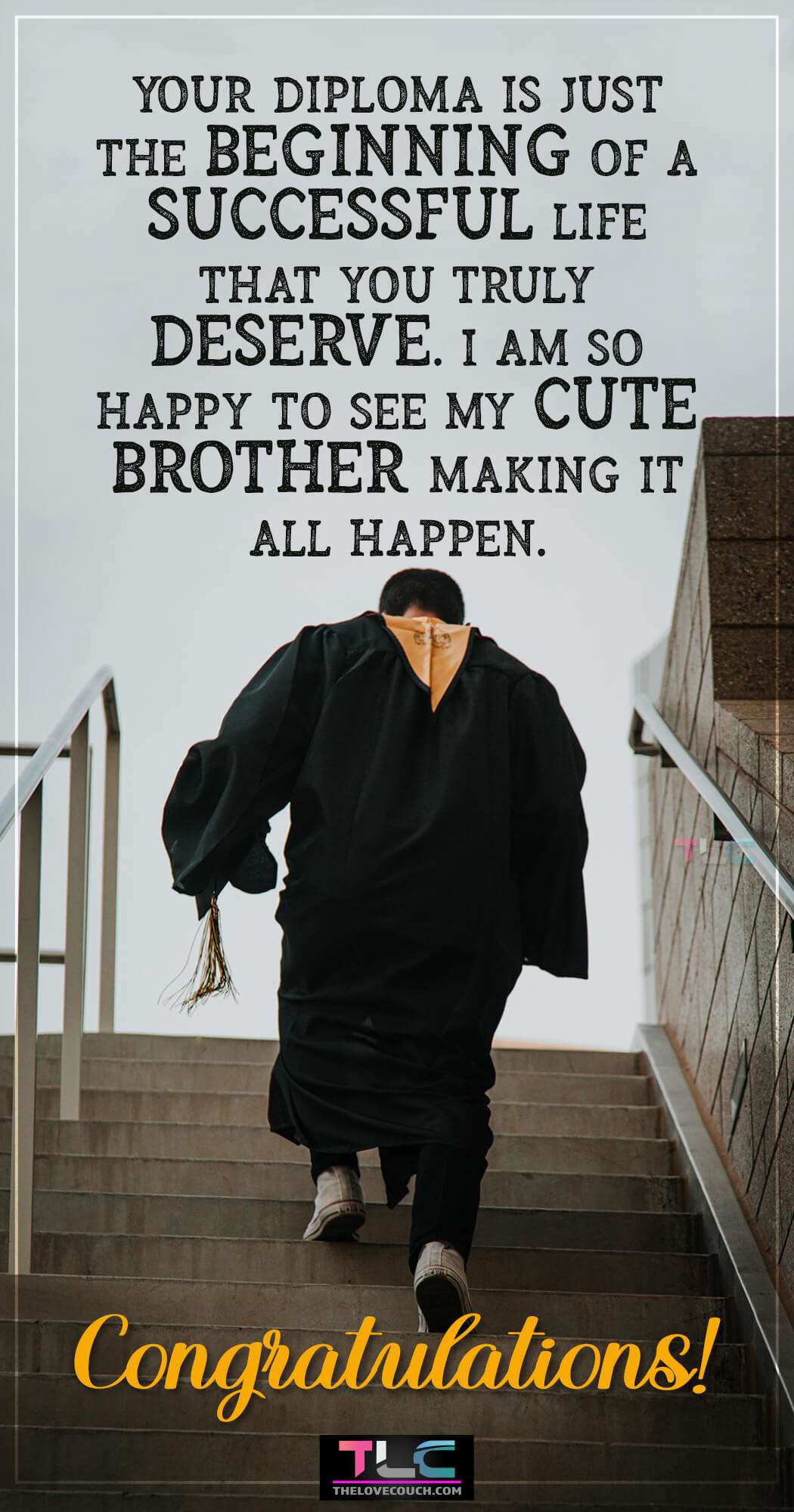 Graduation Wishes for Brother Whether you are celebrating your son, daughter, other family member, or friend graduating from high school, college or another institution, here are some of the best graduation messages, wishes, and quotes to make their day memorable. Get inspirational graduation messages, wishes, and quotes to share with your dearest ones to let them know how proud you are of them.
