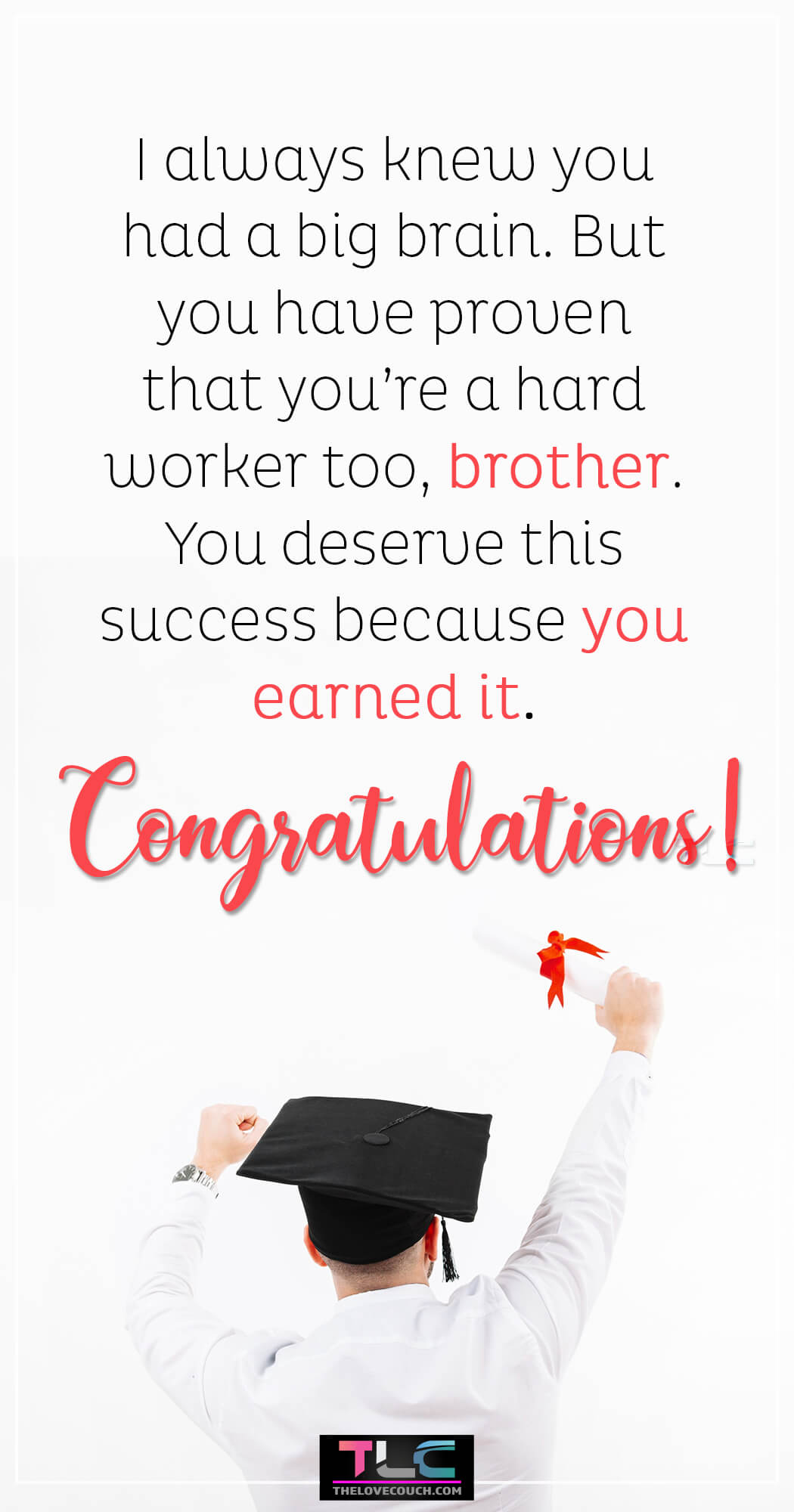 Graduation Wishes for Brother - I always knew you had a big brain. But you have proven that you’re a hard worker too, brother. You deserve this success because you earned it.