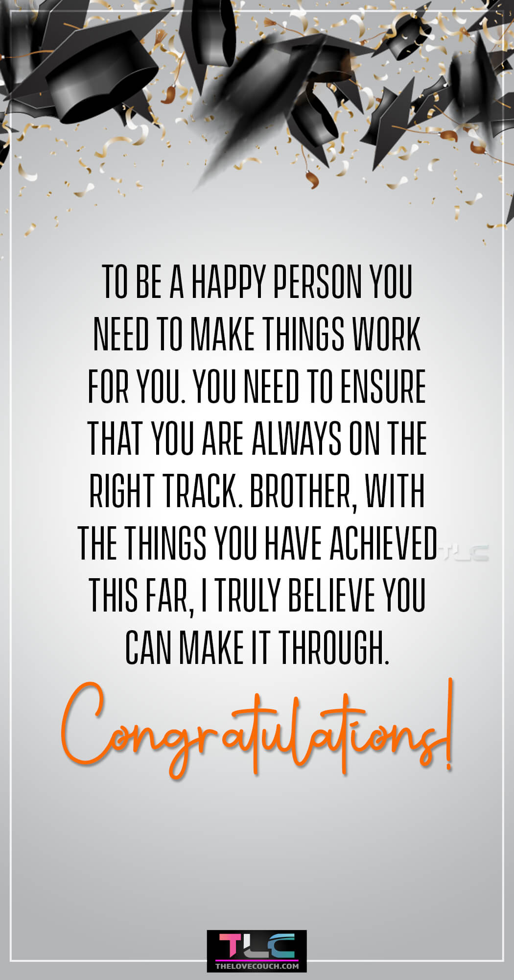 Graduation Wishes for Brother - To be a happy person you need to make things work for you. You need to ensure that you are always on the right track. Brother, with the things you have achieved this far, I truly believe you can make it through. Congratulations!