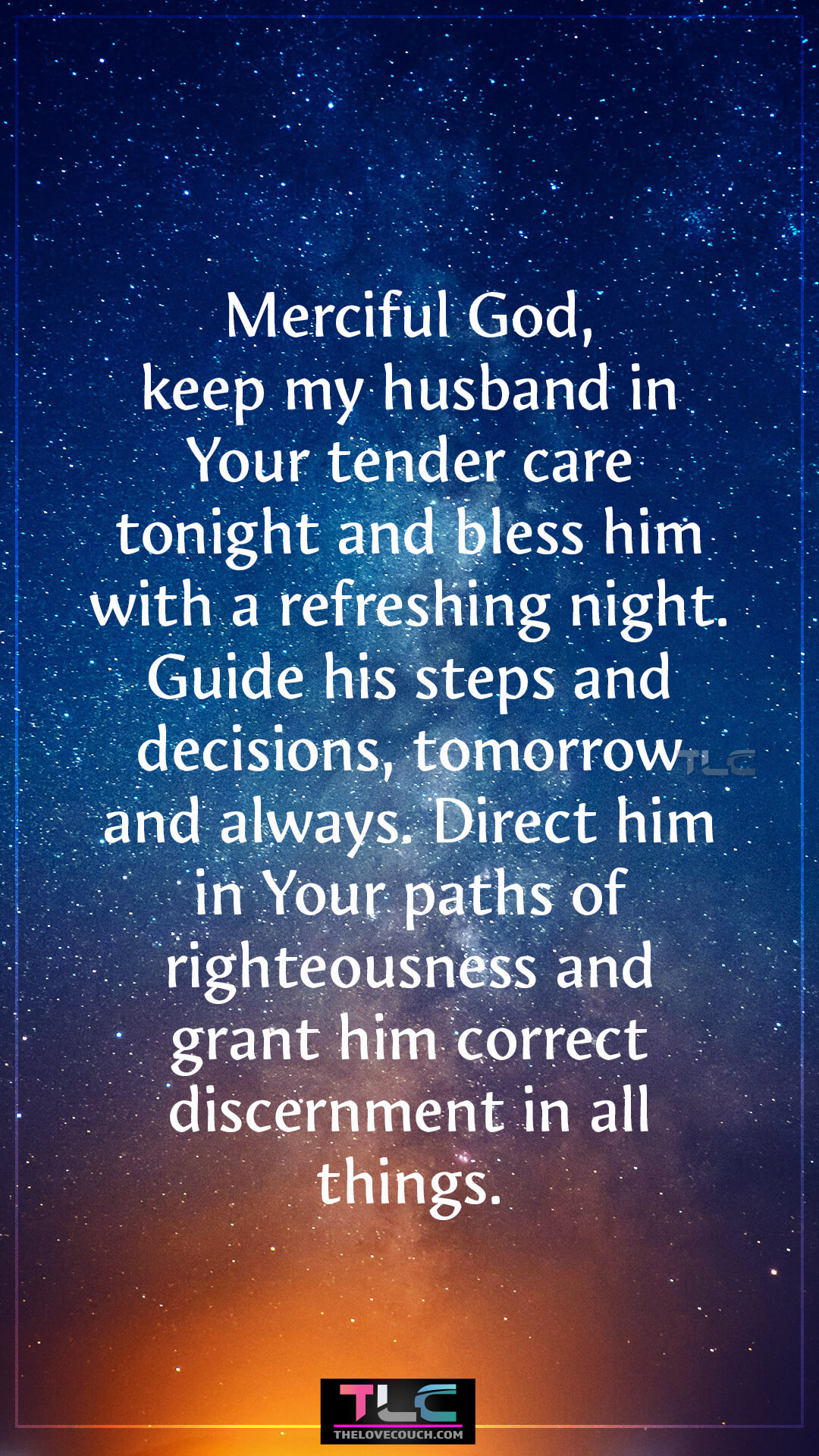 Merciful God, keep my husband in Your tender care tonight and bless him with a refreshing night. Guide his steps and decisions, tomorrow and always. Direct him in Your paths of righteousness and grant him correct discernment in all things. Heartfelt Good Night Prayers For Him