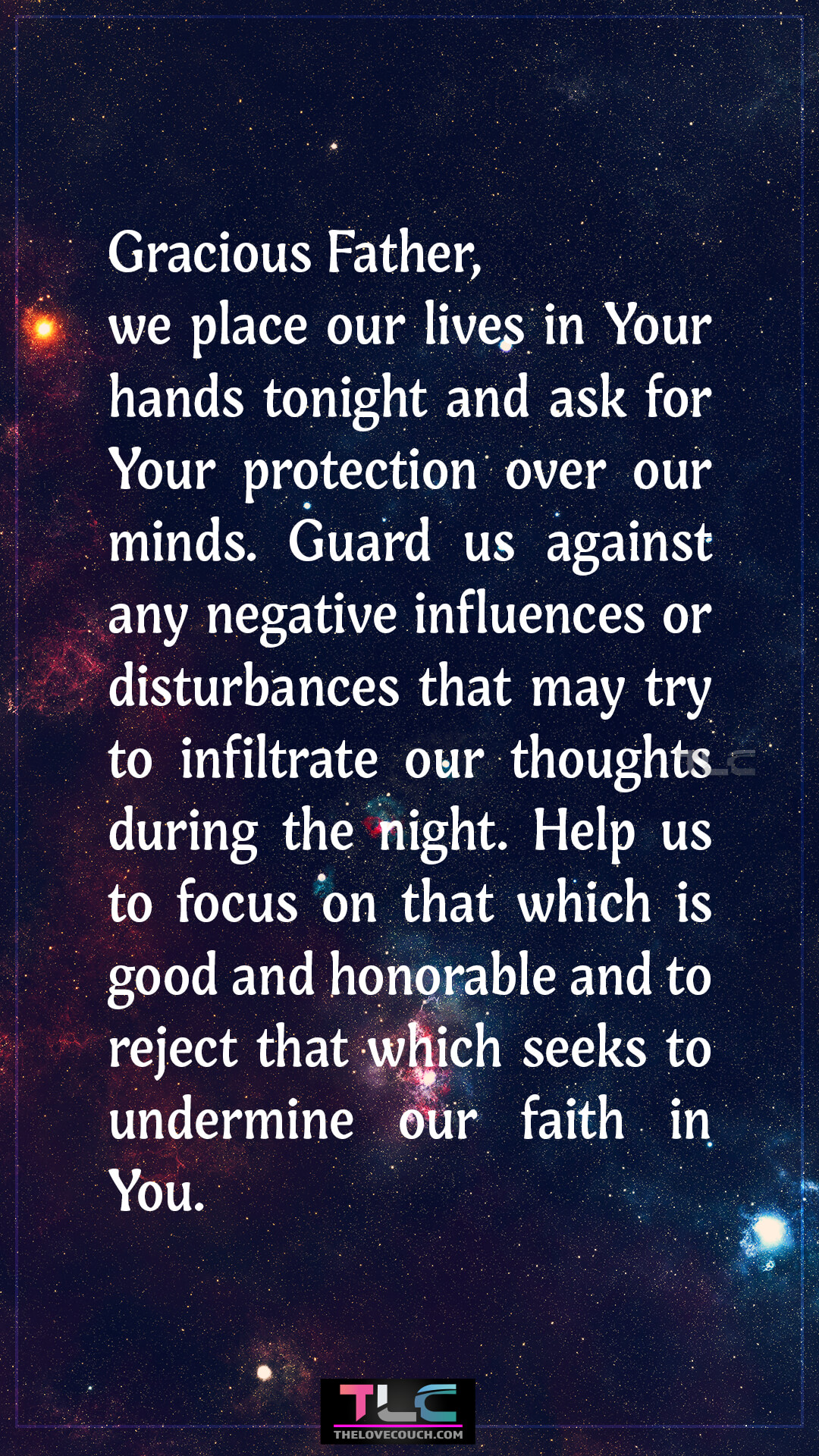 Gracious Father, we place our lives in Your hands tonight and ask for Your protection over our minds. Guard us against any negative influences or disturbances that may try to infiltrate our thoughts during the night. Help us to focus on that which is good and honorable and to reject that which seeks to undermine our faith in You. Good Night Prayers for Family Protection