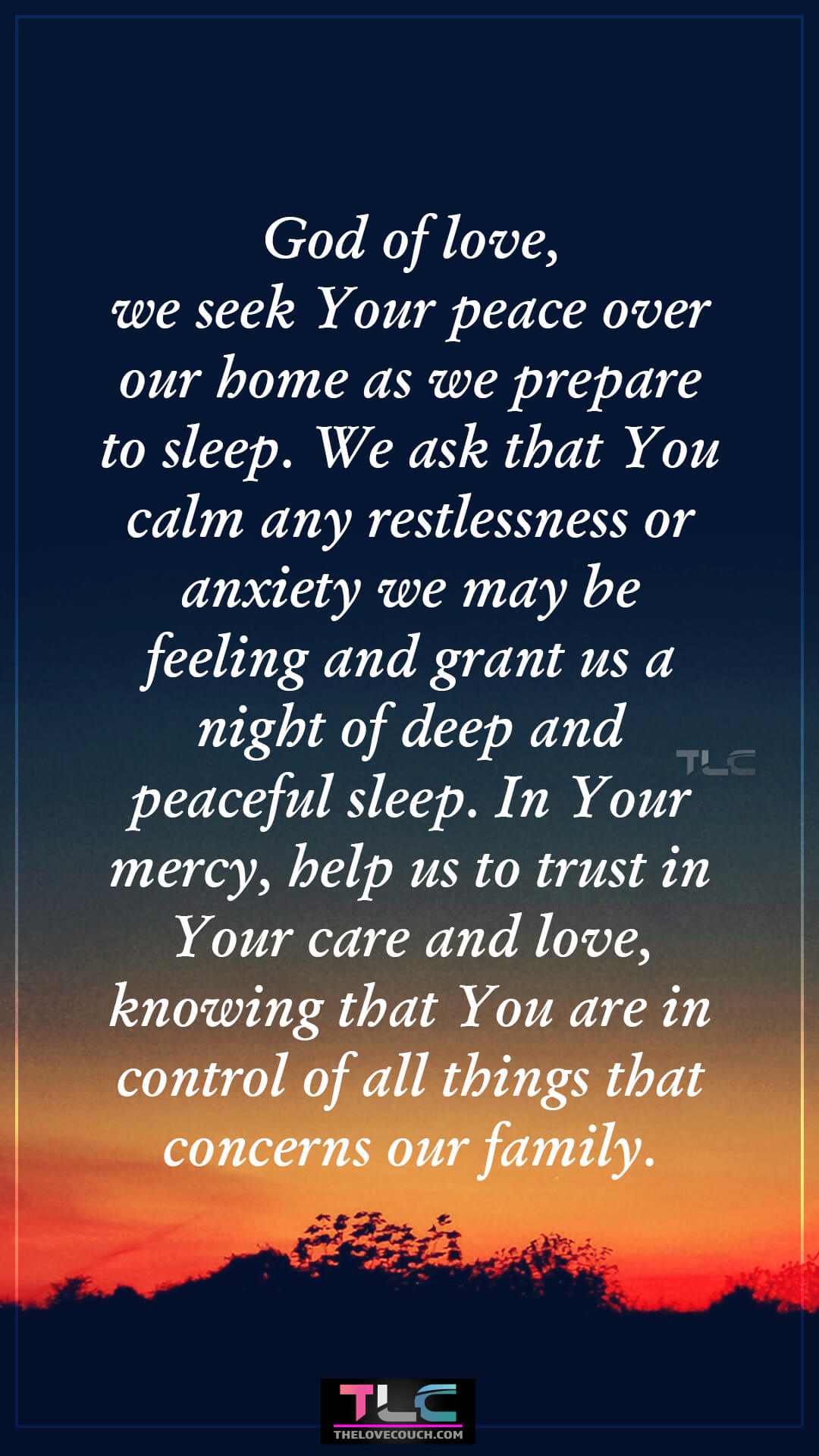 God of love, we seek Your peace over our home as we prepare to sleep. We ask that You calm any restlessness or anxiety we may be feeling and grant us a night of deep and peaceful sleep. In Your mercy, help us to trust in Your care and love, knowing that You are in control of all things that concerns our family. Good Night Prayers for Family Peace and Calm