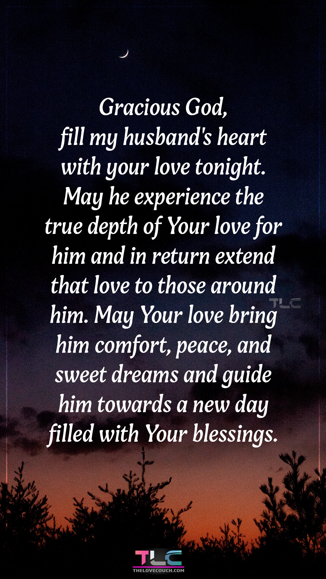 Gracious God, fill my husband's heart with your love tonight. May he experience the true depth of Your love for him and in return extend that love to those around him. May Your love bring him comfort, peace, and sweet dreams and guide him towards a new day filled with Your blessings. Caring Good Night Prayer Messages For Him