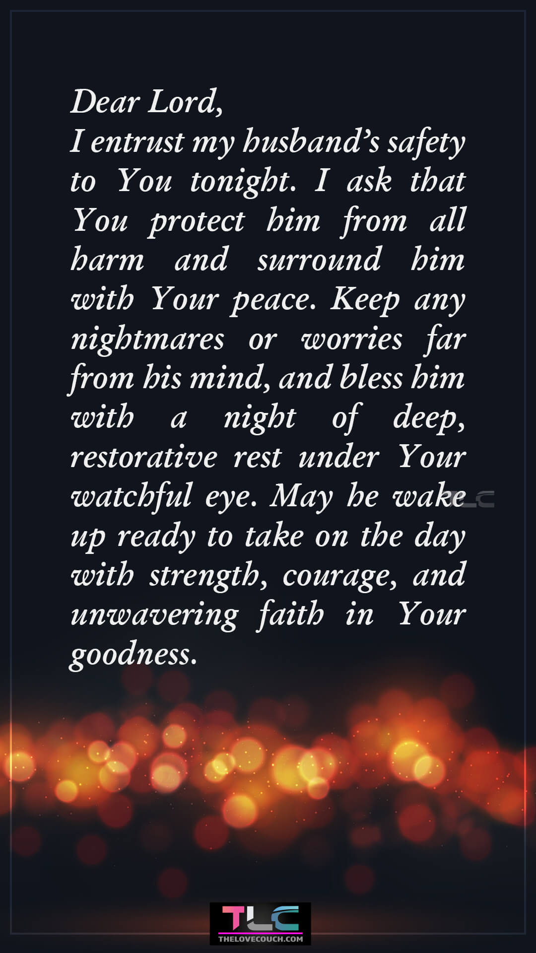 Dear Lord, I entrust my husband’s safety to You tonight. I ask that You protect him from all harm and surround him with Your peace. Keep any nightmares or worries far from his mind, and bless him with a night of deep, restorative rest under Your watchful eye. May he wake up ready to take on the day with strength, courage, and unwavering faith in Your goodness. Prayers For Protection And Safety For My Husband
