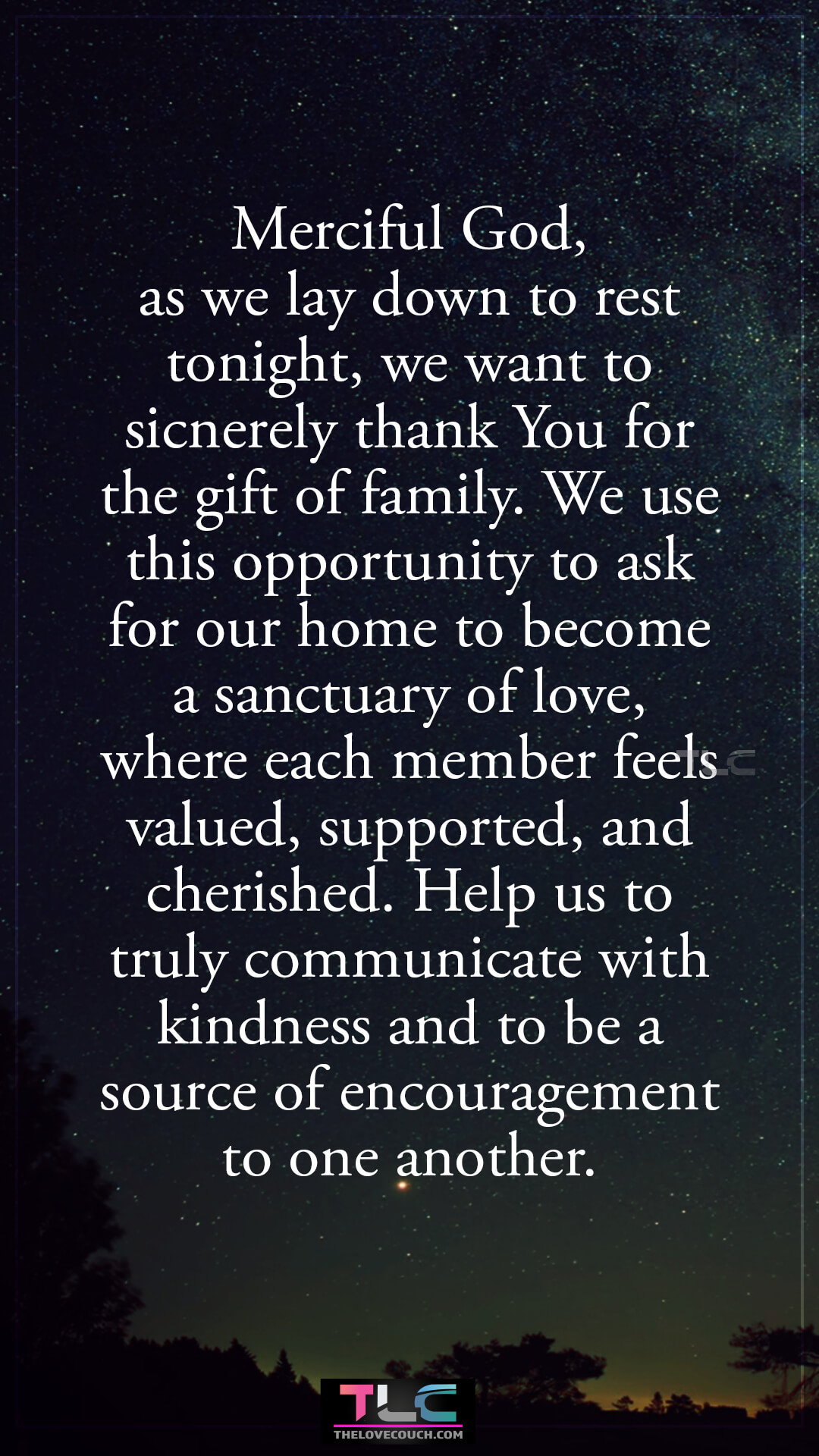 Merciful God, as we lay down to rest tonight, we want to sicnerely thank You for the gift of family. We use this opportunity to ask for our home to become a sanctuary of love, where each member feels valued, supported, and cherished. Help us to truly communicate with kindness and to be a source of encouragement to one another. Good Night Prayers for Family Love and Harmony