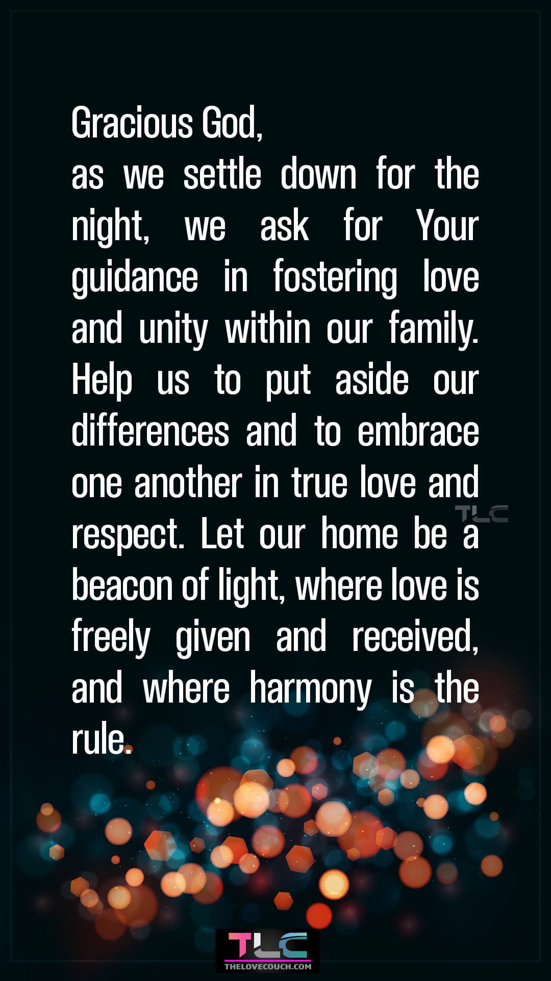 Gracious God, as we settle down for the night, we ask for Your guidance in fostering love and unity within our family. Help us to put aside our differences and to embrace one another in true love and respect. Let our home be a beacon of light, where love is freely given and received, and where harmony is the rule. Good Night Prayers for Family Love and Harmony