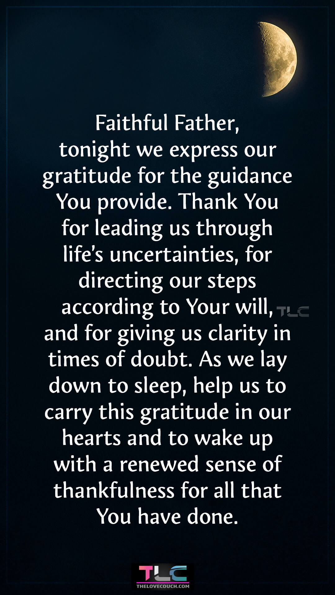 Faithful Father, tonight we express our gratitude for the guidance You provide. Thank You for leading us through life’s uncertainties, for directing our steps according to Your will, and for giving us clarity in times of doubt. As we lay down to sleep, help us to carry this gratitude in our hearts and to wake up with a renewed sense of thankfulness for all that You have done. Good Night Prayers of Family Gratitude at Bedtime