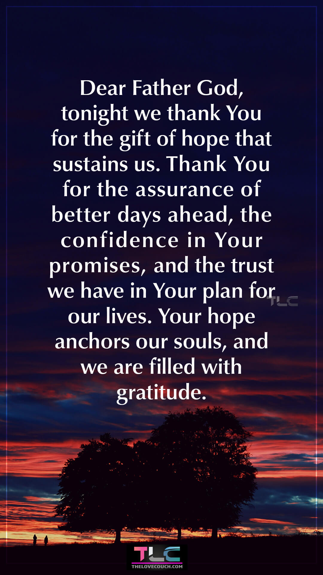 Dear Father God, tonight we thank You for the gift of hope that sustains us. Thank You for the assurance of better days ahead, the confidence in Your promises, and the trust we have in Your plan for our lives. Your hope anchors our souls, and we are filled with gratitude. Good Night Prayers of Family Gratitude at Bedtime