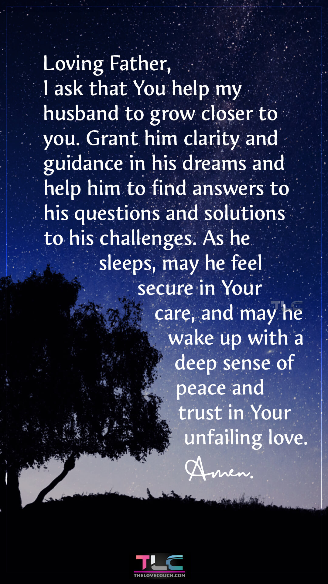 Loving Father, I ask that You help my husband to grow closer to you. Grant him clarity and guidance in his dreams and help him to find answers to his questions and solutions to his challenges. As he sleeps, may he feel secure in Your care, and may he wake up with a deep sense of peace and trust in Your unfailing love. Amen. Prayers For Guidance And Faith For My Husband