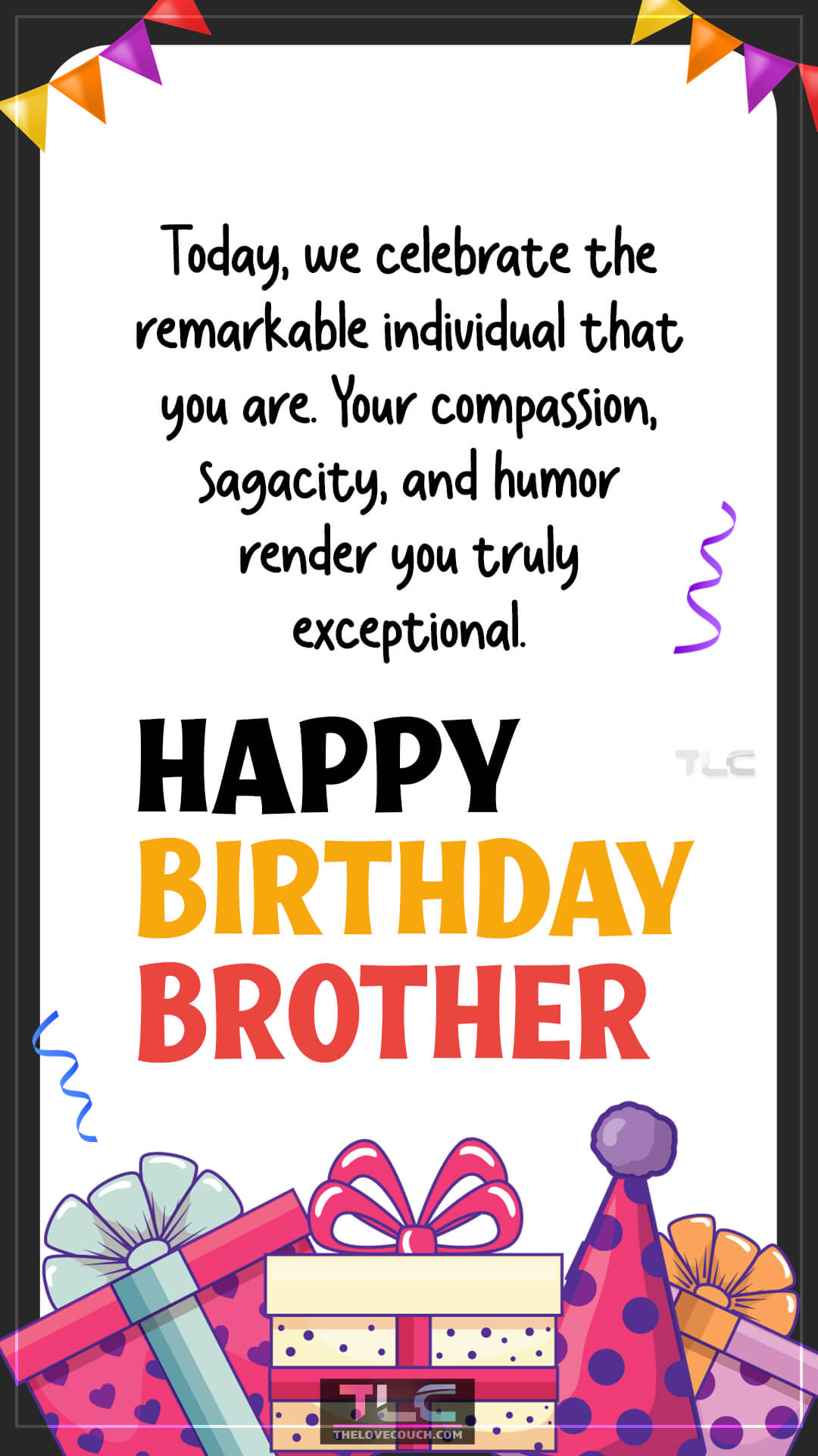 Today, we celebrate the remarkable individual that you are. Your compassion, sagacity, and humor render you truly exceptional. Happy birthday, brother! Best Happy Birthday Wishes for Brother