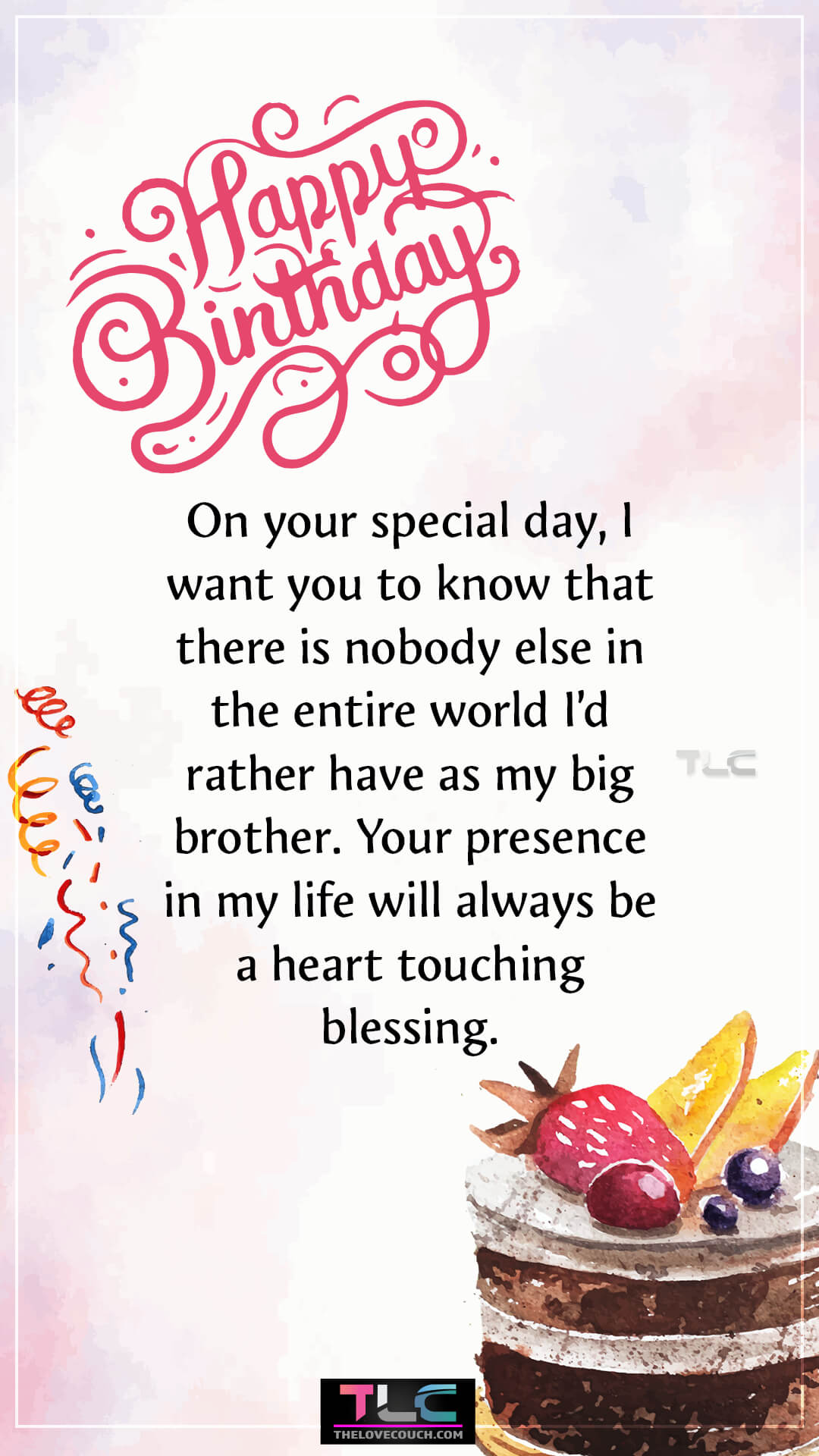 On your special day, I want you to know that there is nobody else in the entire world I’d rather have as my big brother. Your presence in my life will always be a heart touching blessing. Birthday Wishes for Elder Brother