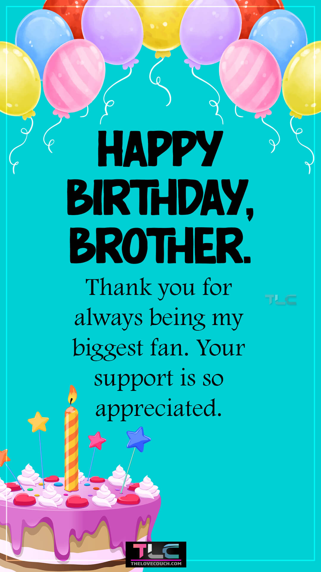 Happy Birthday, brother. Thank you for always being my biggest fan. Your support is so appreciated. Unique Happy Birthday Wishes for Brother