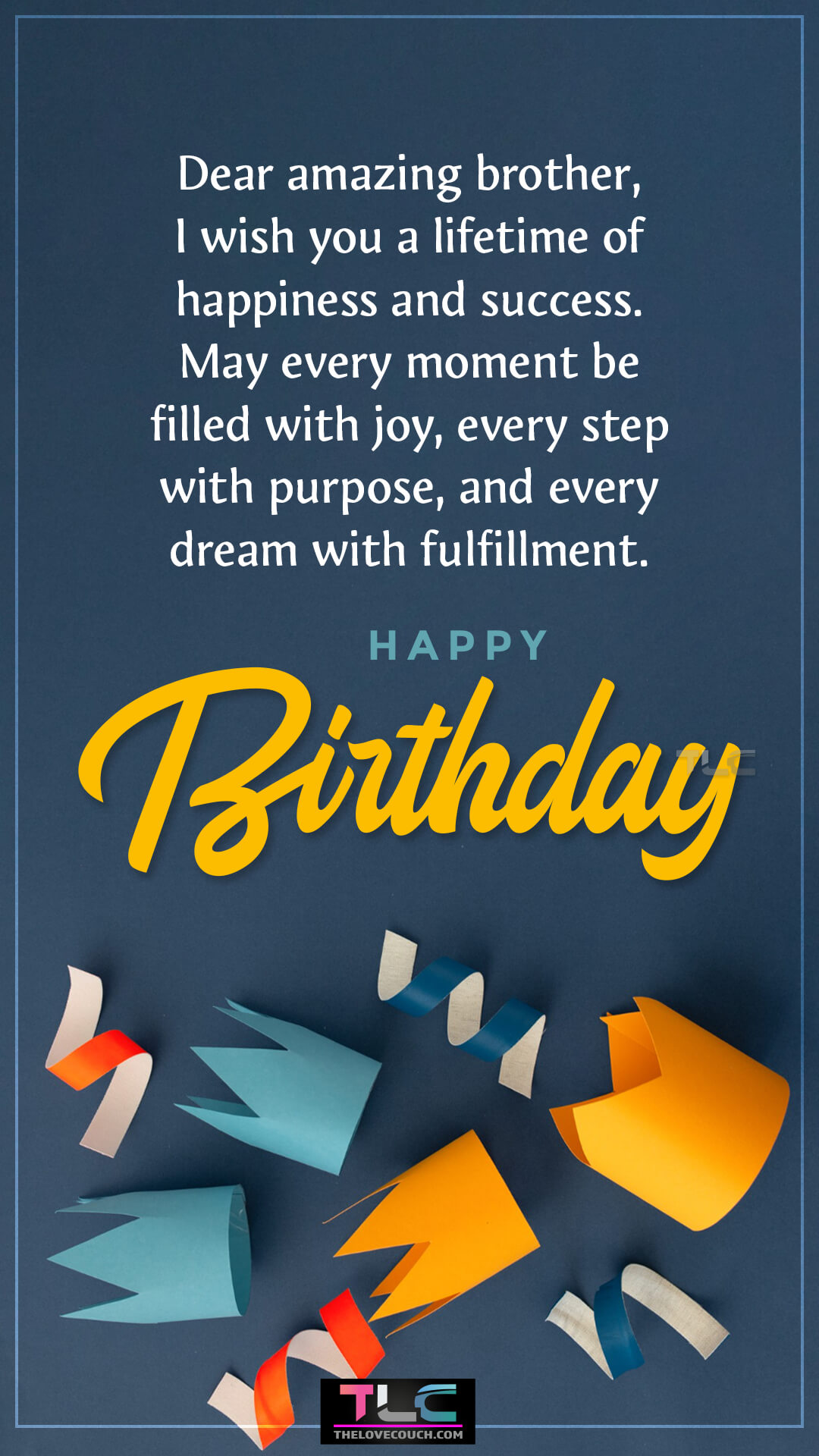 Dear amazing brother, I wish you a lifetime of happiness and success. May every moment be filled with joy, every step with purpose, and every dream with fulfillment. Happy birthday! Sweet Birthday Wishes for Brother