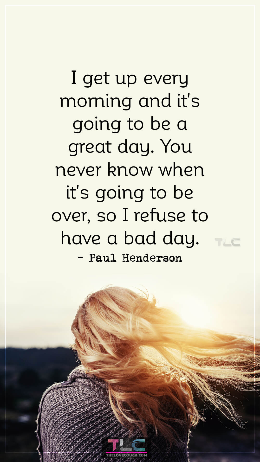I get up every morning and it's going to be a great day. You never know when it's going to be over, so I refuse to have a bad day. - Paul Henderson Inspirational Good Morning Quotes