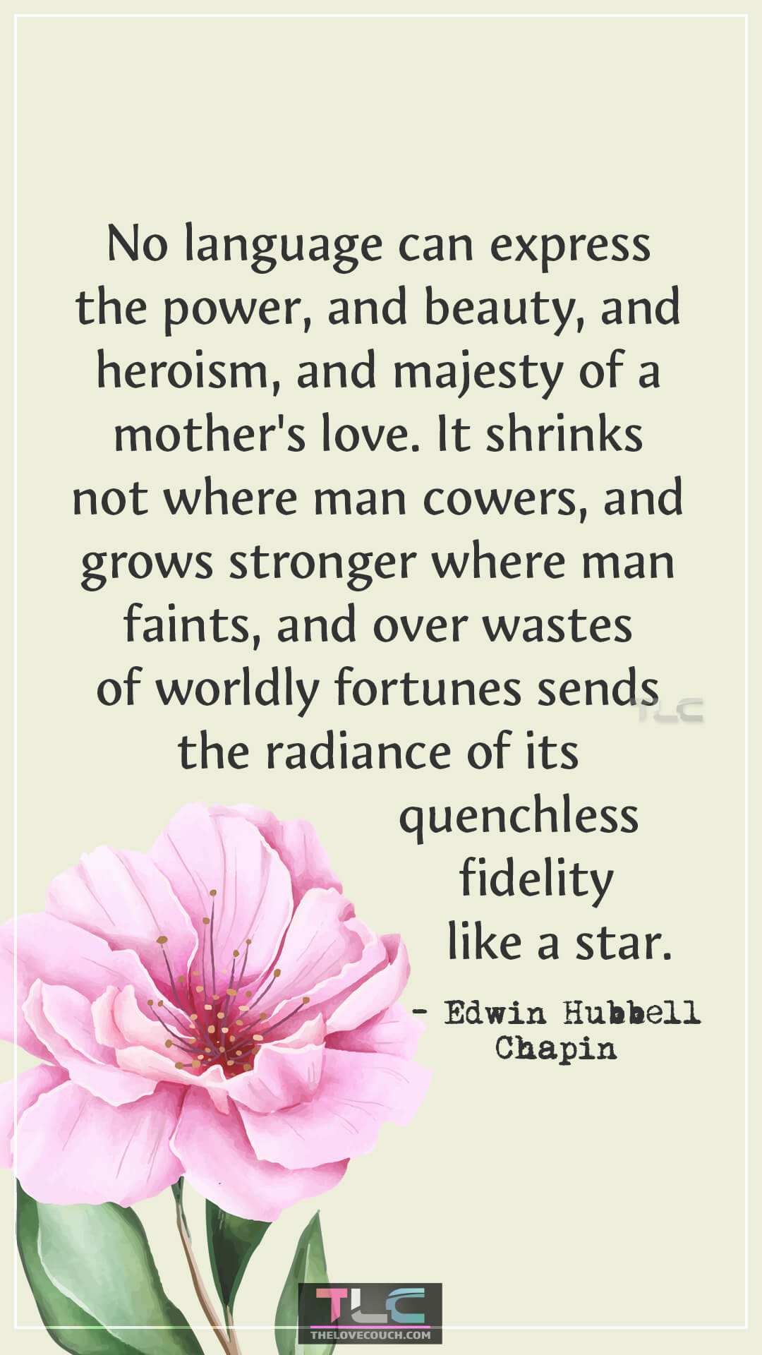 No language can express the power, and beauty, and heroism, and majesty of a mother's love. It shrinks not where man cowers, and grows stronger where man faints, and over wastes of worldly fortunes sends the radiance of its quenchless fidelity like a star. - Edwin Hubbell Chapin Strong Mom Quotes