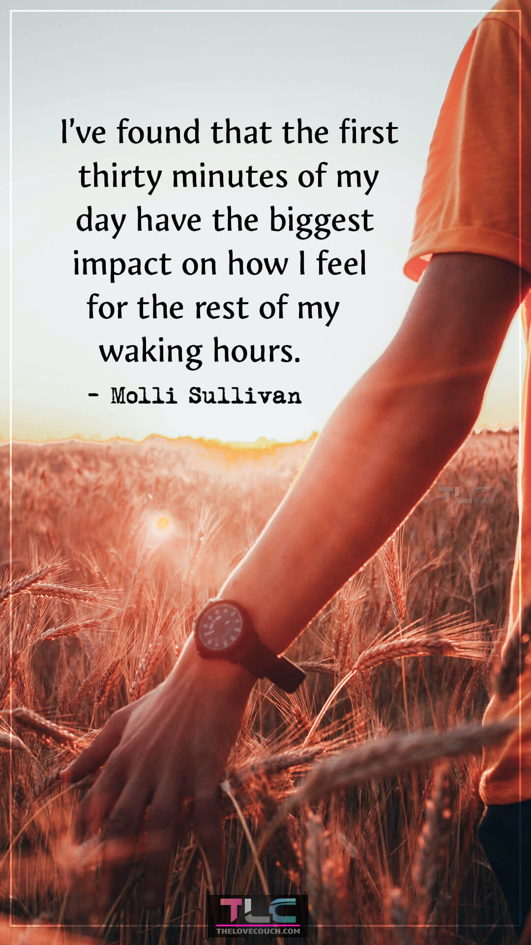 I’ve found that the first thirty minutes of my day have the biggest impact on how I feel for the rest of my waking hours. - Molli Sullivan Positive Quotes to Start Your Day