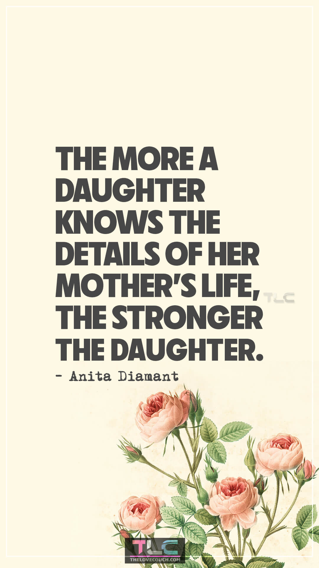 The more a daughter knows the details of her mother’s life, the stronger the daughter. - Anita Diamant Mother-Daughter Quotes